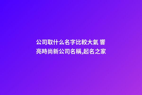 公司取什么名字比較大氣 響亮時尚新公司名稱,起名之家